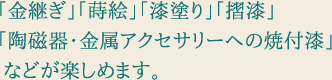 「金継ぎ」「蒔絵」「漆塗り」「摺漆」「陶磁器・金属アクセサリーへの焼付漆」などが楽しめます。