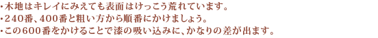 ・木地はキレイに見えても表面はけっこう荒れています。・240番、400番と粗い方から順番にかけましょう。・この600番をかけることで漆の吸い込みに、かなりの差が出ます。