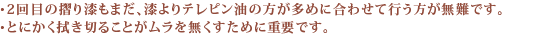 ・2回目の摺り漆もまだ、漆よりテレピン油の方が多めに合わせて行う方が無難です。・とにかく拭き切ることがムラを無くすために重要です。 