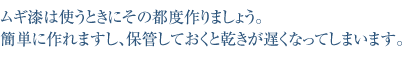 ムギ漆は使うときにその都度作りましょう。簡単に作れますし、
保管しておくと乾きが遅くなってしまいます。