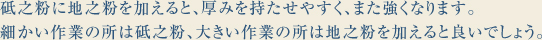 砥之粉に地之粉を加えると、厚みを持たせやすく、また強くなります。
細かい作業の所は砥之粉、大きい作業の所は地之粉を加えると良いでしょう。
