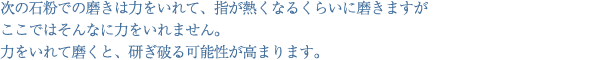 次の石粉での磨きは力をいれて、指が熱くなるくらいに磨きますがここではそんなに力をいれません。力をいれて磨くと、研ぎ破る可能性が高まります。