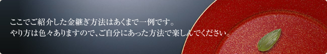 ここでご紹介した金継ぎ方法はあくまで一例です。
やり方は色々ありますので、ご自分にあった方法で楽しんでください。