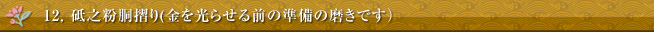 12, 砥之粉胴摺り(金を光らせる前の準備の磨きです）